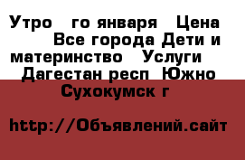  Утро 1-го января › Цена ­ 18 - Все города Дети и материнство » Услуги   . Дагестан респ.,Южно-Сухокумск г.